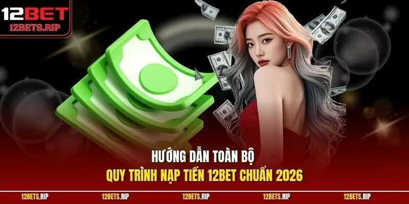 Hướng dẫn toàn bộ quy trình nạp tiền 12BET chuẩn 2026