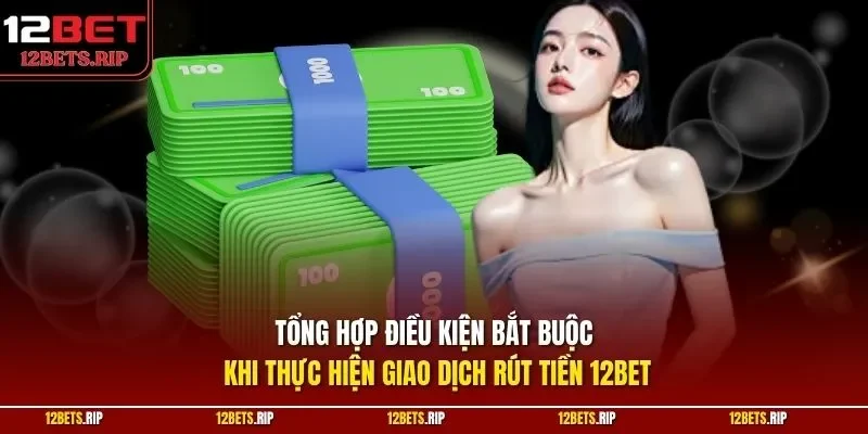 Tổng hợp điều kiện bắt buộc khi thực hiện giao dịch rút tiền 12BET